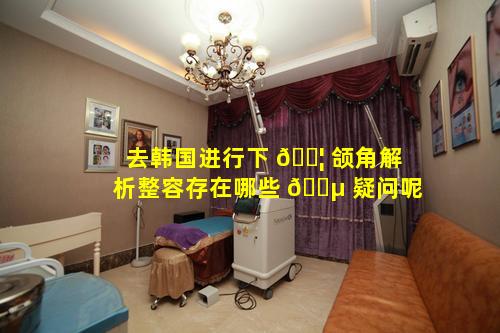 去韩国进行下 🐦 颌角解析整容存在哪些 🐵 疑问呢